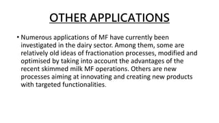 OTHER APPLICATIONS
• Numerous applications of MF have currently been
investigated in the dairy sector. Among them, some are
relatively old ideas of fractionation processes, modified and
optimised by taking into account the advantages of the
recent skimmed milk MF operations. Others are new
processes aiming at innovating and creating new products
with targeted functionalities.
 