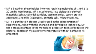 • MF is based on the principles involving retaining molecules of size 0.1 to
20 μm by membranes. MF is used to separate biologically derived
materials such as colloidal particles, casein micelles, serum protein
aggregates and milk fat globules, somatic cells, microorganisms.
• MF is a purification process usually used in the concentration of
suspensions. Along with the changing and developing technology, MF
has a great advantage in the membrane process in terms of reducing the
bacterial content in milk at lower temperatures without damaging its
properties
 