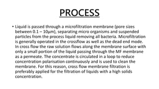 PROCESS
• Liquid is passed through a microfiltration membrane (pore sizes
between 0.1 – 10µm), separating micro organisms and suspended
particles from the process liquid removing all bacteria. Microfiltration
is generally operated in the crossflow as well as the dead end mode.
In cross flow the raw solution flows along the membrane surface with
only a small portion of the liquid passing through the MF membrane
as a permeate. The concentrate is circulated in a loop to reduce
concentration polarisation continuously and is used to clean the
membrane. For this reason, cross flow membrane filtration is
preferably applied for the filtration of liquids with a high solids
concentration.
 