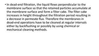 • In dead-end filtration, the liquid flows perpendicular to the
membrane surface so that the retained particles accumulate at
the membrane surface and form a filter cake. The filter cake
increases in height throughout the filtration period resulting in
a decrease in permeate flux. Therefore the membranes in
dead-end operations have to be cleaned at regular intervals
either by backflushing or possibly by using chemical or
mechanical cleaning methods.
 