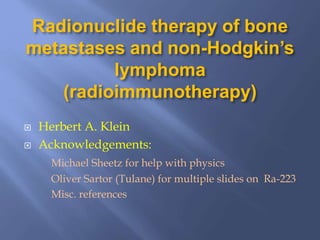 Radionuclide therapy of bone
metastases and non-Hodgkin’s
lymphoma
(radioimmunotherapy)
 Herbert A. Klein
 Acknowledgements:
Michael Sheetz for help with physics
Oliver Sartor (Tulane) for multiple slides on Ra-223
Misc. references
 