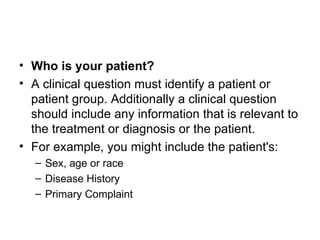 Who is your patient?   A clinical question must identify a patient or patient group. Additionally a clinical question should include any information that is relevant to the treatment or diagnosis or the patient.  For example, you might include the patient's:  Sex, age or race  Disease History  Primary Complaint 