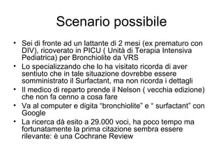 Scenario possibile Sei di fronte ad un lattante di 2 mesi (ex prematuro con DIV), ricoverato in PICU ( Unità di Terapia Intensiva Pediatrica) per Bronchiolite da VRS Lo specializzando che lo ha visitato ricorda di aver sentiuto che in tale situazione dovrebbe essere somministrato il Surfactant, ma non ricorda i dettagli Il medico di reparto prende il Nelson ( vecchia edizione) che non fa cenno a cosa fare Va al computer e digita “bronchiolite” e “ surfactant” con Google La ricerca dà esito a 29.000 voci, ha poco tempo ma fortunatamente la prima citazione sembra essere rilevante: è una Cochrane Review 