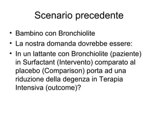 Scenario precedente Bambino con Bronchiolite La nostra domanda dovrebbe essere: In un lattante con Bronchiolite (paziente) in Surfactant (Intervento) comparato al placebo (Comparison) porta ad una riduzione della degenza in Terapia Intensiva (outcome)? 
