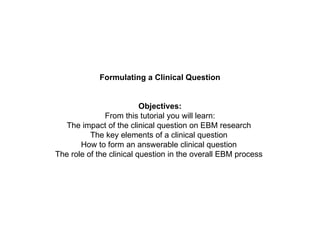 Formulating a Clinical Question Objectives: From this tutorial you will learn: The impact of the clinical question on EBM research  The key elements of a clinical question  How to form an answerable clinical question  The role of the clinical question in the overall EBM process  