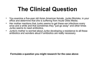 The Clinical Question You examine a five-year old Asian American female, Junko Morioka, in your office and determine that she is suffering from Acute Otitis Media.  Her mother mentions that Junko seems to get these ear infections every once and a while and that sometimes they "just go away" and other times Junko seems to need antibiotics.  Junko's mother is worried about Junko developing a resistance to all these antibiotics and wonders aloud if antibiotics are really necessary. Formulate a question you might research for the case above   