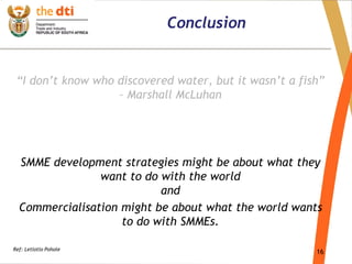 16
Conclusion
“I don’t know who discovered water, but it wasn’t a fish”
– Marshall McLuhan
SMME development strategies might be about what they
want to do with the world
and
Commercialisation might be about what the world wants
to do with SMMEs.
Ref: Letlotlo Pohole
 