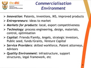 6
Commercialisation
Environment
 Innovation: Patents, inventions, IKS, improved products
 Entrepreneurs: ideas to market
 Markets for products: local, export competitiveness
 Technology: process engineering, design, materials,
control, optimisation
 Capital: Friends/Family, Angels, strategic investors,
Public seed, funds/Grants, Venture Capital
 Service Providers: skilled workforce, Patent attorneys,
Advisors
 Quality Environment: infrastructure, support
structures, legal framework, etc
 