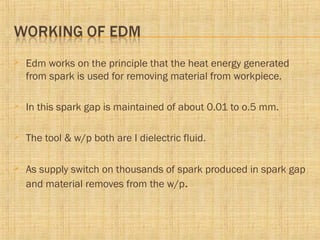  Edm works on the principle that the heat energy generated
from spark is used for removing material from workpiece.
 In this spark gap is maintained of about 0.01 to o.5 mm.
 The tool & w/p both are I dielectric fluid.
 As supply switch on thousands of spark produced in spark gap
and material removes from the w/p.
 