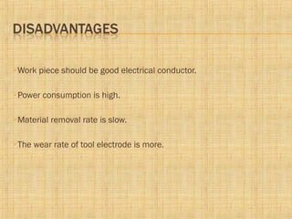 Work piece should be good electrical conductor.
Power consumption is high.
Material removal rate is slow.
The wear rate of tool electrode is more.
 