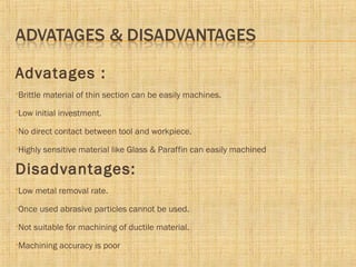 Advatages :
Brittle material of thin section can be easily machines.
Low initial investment.
No direct contact between tool and workpiece.
Highly sensitive material like Glass & Paraffin can easily machined
Disadvantages:
Low metal removal rate.
Once used abrasive particles cannot be used.
Not suitable for machining of ductile material.
Machining accuracy is poor
 