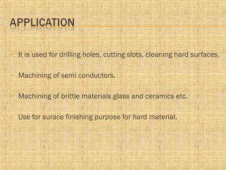  It is used for drilling holes, cutting slots, cleaning hard surfaces.
 Machining of semi conductors.
 Machining of brittle materials glass and ceramics etc.
 Use for surace finishing purpose for hard material.
 