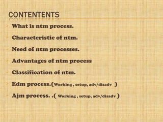  What is ntm process.
 Characteristic of ntm.
 Need of ntm processes.
 Advantages of ntm process
 Classification of ntm.
 Edm process.(Working , setup, adv/disadv )
 Ajm process. .( Working , setup, adv/disadv )
 