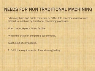  Extremely hard and brittle materials or Difficult to machine materials are
difficult to machine by traditional machining processes.
 When the workpiece is too flexible
 When the shape of the part is too complex.
 Machining of composites.
 To fulfill the requirements of low stress grinding .
 
