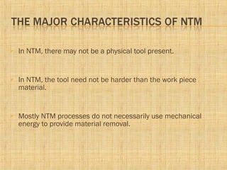  In NTM, there may not be a physical tool present.
 In NTM, the tool need not be harder than the work piece
material.
 Mostly NTM processes do not necessarily use mechanical
energy to provide material removal.
 