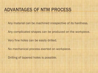 • Any material can be machined irrespective of its hardness.
• Any complicated shapes can be produced on the workpiece.
• Very fine holes can be easily drilled.
• No mechanical process exerted on workpiece.
• Drilling of tapered holes is possible.
 