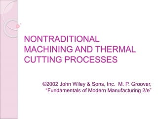 NONTRADITIONAL
MACHINING AND THERMAL
CUTTING PROCESSES
©2002 John Wiley & Sons, Inc. M. P. Groover,
“Fundamentals of Modern Manufacturing 2/e”
 