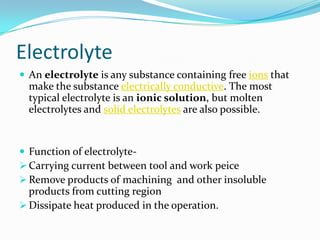 Electrolyte
 An electrolyte is any substance containing free ions that
  make the substance electrically conductive. The most
  typical electrolyte is an ionic solution, but molten
  electrolytes and solid electrolytes are also possible.


 Function of electrolyte-
 Carrying current between tool and work peice
 Remove products of machining and other insoluble
  products from cutting region
 Dissipate heat produced in the operation.
 
