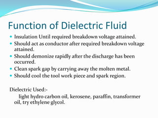 Function of Dielectric Fluid
 Insulation Until required breakdown voltage attained.
 Should act as conductor after required breakdown voltage
  attained.
 Should demonize rapidly after the discharge has been
  occurred.
 Clean spark gap by carrying away the molten metal.
 Should cool the tool work piece and spark region.

Dielectric Used:-
    light hydro carbon oil, kerosene, paraffin, transformer
  oil, try ethylene glycol.
 