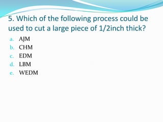 5. Which of the following process could be
used to cut a large piece of 1/2inch thick?
a. AJM
b. CHM
c. EDM
d. LBM
e. WEDM
 
