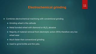 Electrochemical grinding
 Combines electrochemical machining with conventional grinding
 Grinding wheel is the cathode
 Metal bonded wheel with diamond or Al2O3 abrasive
 Majority of material removal from electrolytic action (95%) therefore very low
wheel wear
 Much faster than conventional grinding
 Used to grind brittle and thin jobs.
11
 