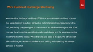 Wire electrical discharge machining (EDM) is a non-traditional machining process
that uses electricity to cut any conductive material precisely and accurately with a
thin, electrically charged copper or brass wire as an electrode.During the wire EDM
process, the wire carries one side of an electrical charge and the workpiece carries
the other side of the charge. When the wire gets close to the part, the attraction of
electrical charges creates a controlled spark, melting and vaporizing microscopic
particles of material.
Wire Electrical Discharge Machining
16
 