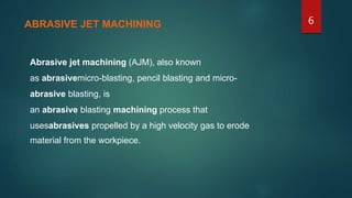Abrasive jet machining (AJM), also known
as abrasivemicro-blasting, pencil blasting and micro-
abrasive blasting, is
an abrasive blasting machining process that
usesabrasives propelled by a high velocity gas to erode
material from the workpiece.
ABRASIVE JET MACHINING 6
 