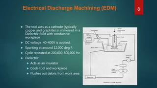 Electrical Discharge Machining (EDM)
 The tool acts as a cathode (typically
copper and graphite) is immersed in a
Dielectric fluid with conductive
workpiece
 DC voltage 40-400V is applied.
 Sparking at around 12,000 deg F.
 Cycle repeated at 200,000-500,000 Hz
 Dielectric:
 Acts as an insulator
 Cools tool and workpiece
 Flushes out debris from work area
8
 
