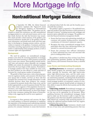 More Mortgage Info
       Nontraditional Mortgage Guidance
                                                           By John Olson




O
             n September 29, 2006, the federal financial            are informed about both the risks and the benefits associ-
             institution regulators (the “Agencies”) issued         ated with these products.
             the Interagency Guidance on Nontraditional                 The guidance applies, in general, to “all residential mort-
             Mortgage Product Risks.1 The guidance was de-          gage loan products that allow borrowers to defer payment of
veloped to clarify how institutions can offer nontraditional        principal or interest,” including interest-only mortgages and
mortgage products in a safe and sound manner, and in a way          payment option adjustable-rate mortgages. The guidance as-
that clearly discloses the risks that borrowers may assume.         serts that financial institution management should:
This article provides a brief summary of the guidance, but             	 Ensure that loan terms and underwriting standards are
financial institutions should refer to the guidance itself for             consistent with prudent lending practices, including
more information, and should work closely with their regu-                 consideration of a borrower’s repayment capacity;
lator in developing or changing systems, policies, and pro-
cedures in response to the guidance. Consumers and home-               	 Recognize that many nontraditional mortgage loans,
ownership counseling organizations may find this summary                   particularly when they have risk-layering features, are
useful in understanding bank mortgage products as well as                  untested in a stressed environment; and
consumer rights and responsibilities.                                  	 Ensure that consumers have sufficient information
                                                                           to clearly understand loan terms and associated risks
Background
                                                                           prior to making product choice.
    The need for guidance on nontraditional mortgage
products arose from the increasing popularity of mortgage              The guidance is divided into three sections: Loan Terms
products that allow borrowers to defer payment of principal         and Underwriting Standards, Portfolio and Risk Manage-
and, in some cases, interest. These products include interest-      ment Practices, and Consumer Protection Issues, as detailed
only loans and payment option adjustable rate mortgages             below.
(ARMs) and contain the potential for substantial payment
shock when the loans begin to fully amortize. Nontradition-         Loan Terms and Underwriting Standards
al mortgage products have been available for many years,                Qualifying borrowers: An institution’s qualifying stan-
but these products are now offered to a wider spectrum of           dards should recognize the potential impact of payment
borrowers by a much greater number of institutions.                 shock, especially for borrowers with high loan-to-value
    The growth of these loans raises a series of pressing ques-     ratios, high debt-to-income ratios, and low credit scores.
tions for regulators, lenders, and consumers: Do these loans        The criteria should be based upon prudent and appropri-
pose special risks to lenders, and how are those risks best         ate underwriting standards, considering both the borrower’s
managed? Do consumers have enough information to make               characteristics and the product’s attributes. For all nontradi-
informed decisions about these products? Are consum-                tional mortgage products, an institution’s analysis of a bor-
ers prepared for payment shocks when loans re-set, and do           rower’s repayment capacity should include an evaluation of
lenders appropriately account for payment shocks? Do these          their ability to repay the debt by final maturity and the fully
loans help certain segments of the population become ho-            indexed rate.
meowners, and would increased regulation inappropriately                Underwriting standards: Nontraditional mortgages can
restrict access to credit? Alternatively, are these loans danger-   be an effective financial management tool for some borrow-
ous for some consumers, putting their dream of homeown-             ers, but may not be appropriate for all borrowers. When
ership at risk, suggesting the need for more regulation?            qualifying borrowers for nontraditional mortgages, banks
                                                                    need to make sure the borrower is able to repay the loan.
Overview                                                            The guidance states that loans should be underwritten at the
    In response to these questions and concerns, the Agen-          fully indexed rate, assuming a fully amortizing payment, in-
cies issued guidance to financial institutions to emphasize         cluding the additional payment burden from any negative
the importance of developing sound underwriting standards           amortization that can accrue.
and portfolio risk management practices, and to recommend               Collateral-dependent loans: Institutions should avoid
practices for consumer disclosure to ensure that borrowers          the use of loan terms and underwriting practices that may




December 2006                                                                                                                   19
 