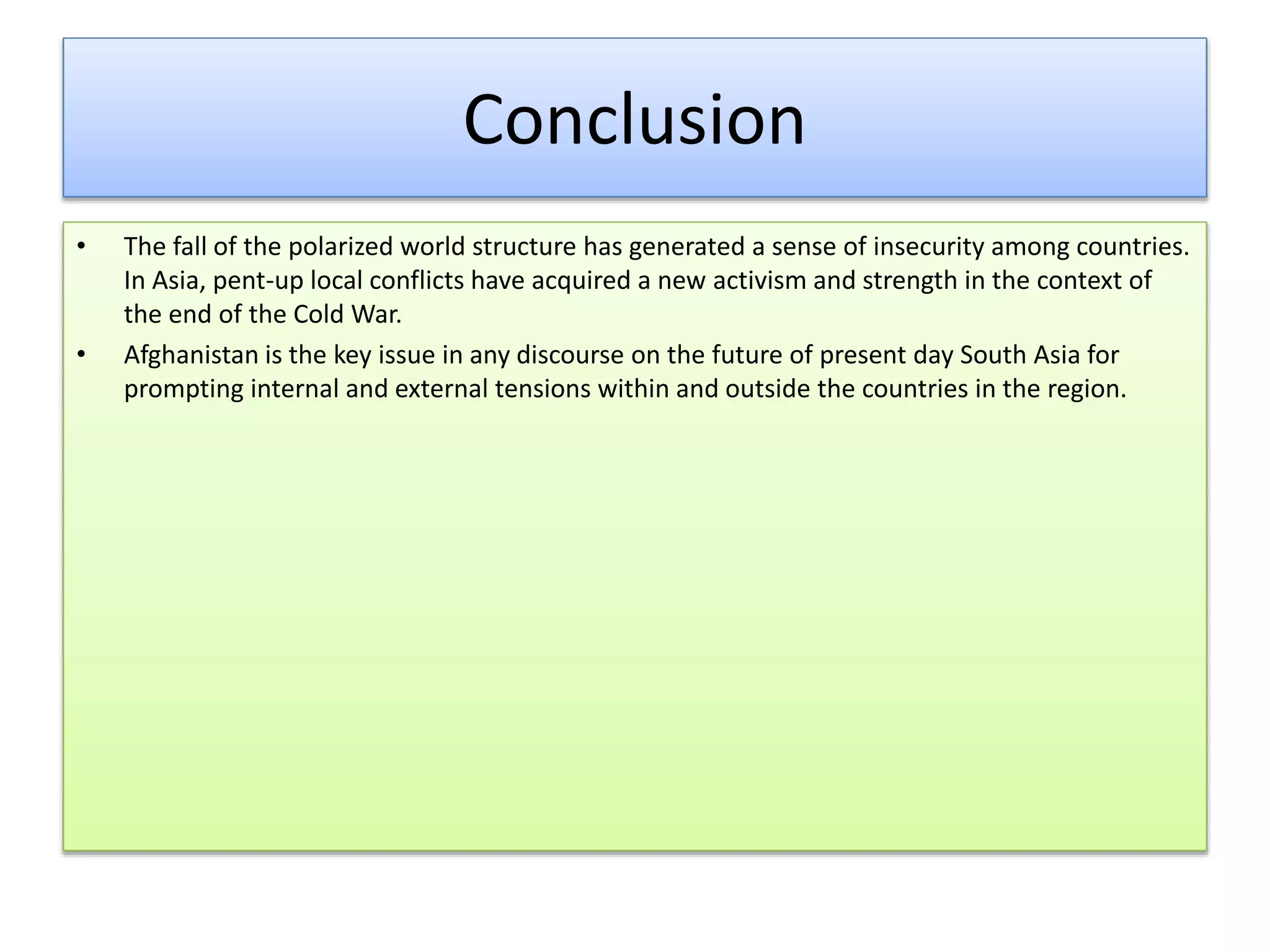 Conclusion
• The fall of the polarized world structure has generated a sense of insecurity among countries.
In Asia, pent-up local conflicts have acquired a new activism and strength in the context of
the end of the Cold War.
• Afghanistan is the key issue in any discourse on the future of present day South Asia for
prompting internal and external tensions within and outside the countries in the region.
 