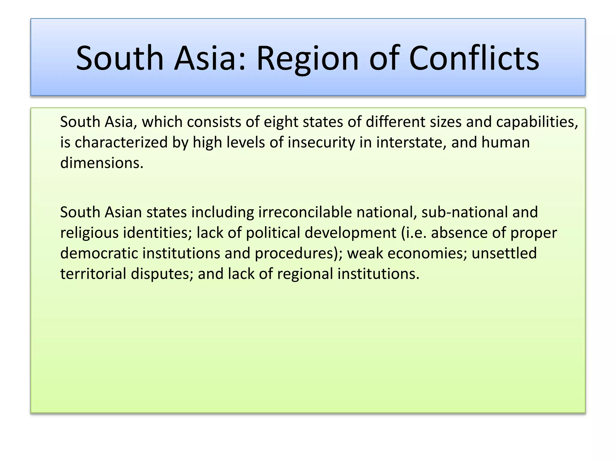 South Asia: Region of Conflicts
South Asia, which consists of eight states of different sizes and capabilities,
is characterized by high levels of insecurity in interstate, and human
dimensions.
South Asian states including irreconcilable national, sub-national and
religious identities; lack of political development (i.e. absence of proper
democratic institutions and procedures); weak economies; unsettled
territorial disputes; and lack of regional institutions.
 