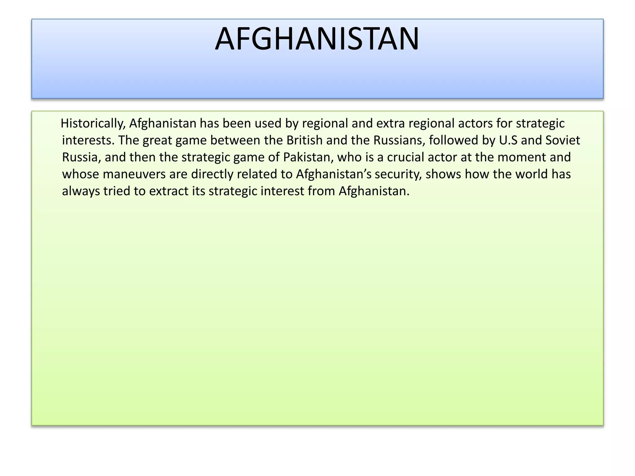AFGHANISTAN
Historically, Afghanistan has been used by regional and extra regional actors for strategic
interests. The great game between the British and the Russians, followed by U.S and Soviet
Russia, and then the strategic game of Pakistan, who is a crucial actor at the moment and
whose maneuvers are directly related to Afghanistan’s security, shows how the world has
always tried to extract its strategic interest from Afghanistan.
 