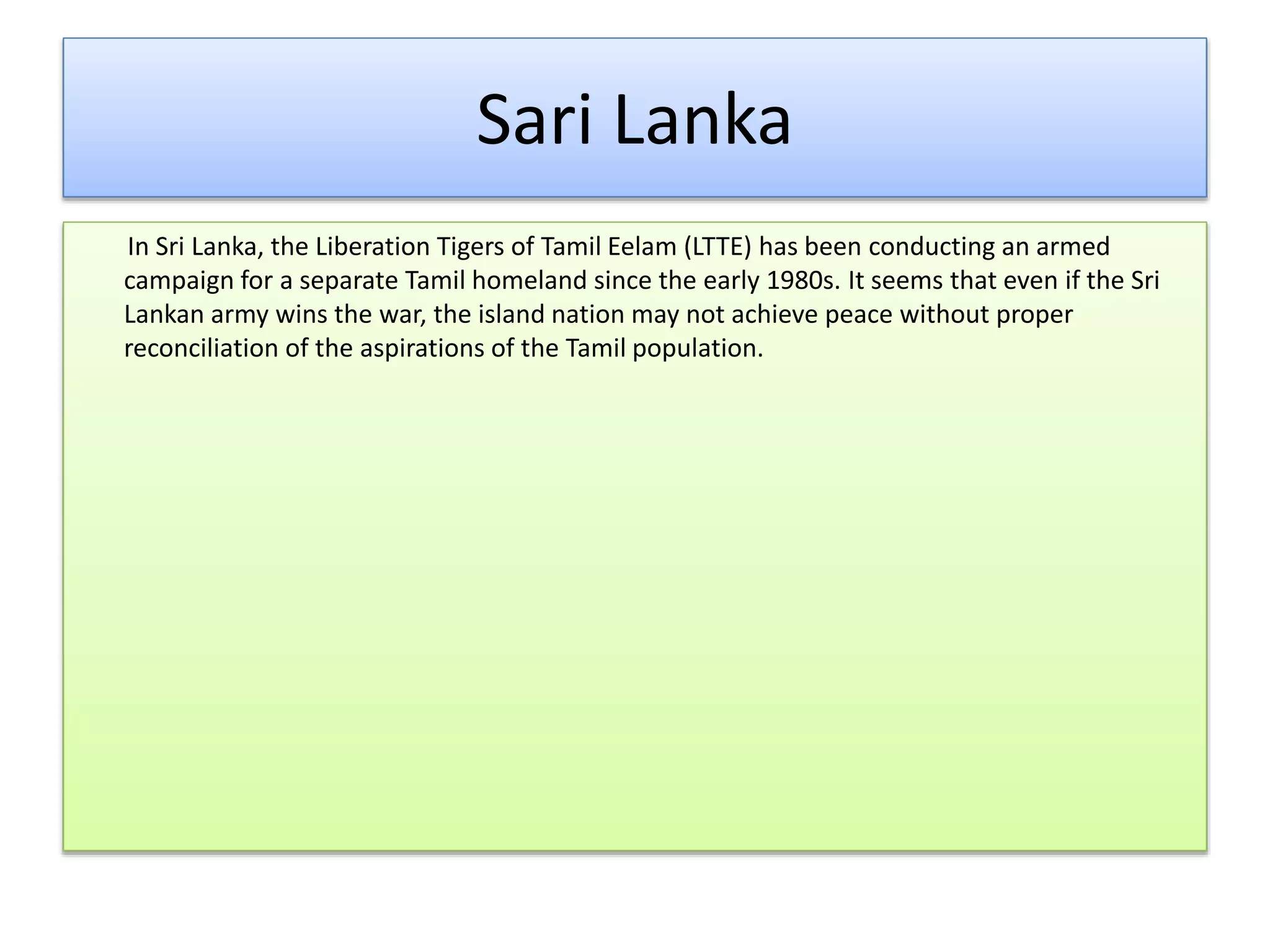 Sari Lanka
In Sri Lanka, the Liberation Tigers of Tamil Eelam (LTTE) has been conducting an armed
campaign for a separate Tamil homeland since the early 1980s. It seems that even if the Sri
Lankan army wins the war, the island nation may not achieve peace without proper
reconciliation of the aspirations of the Tamil population.
 