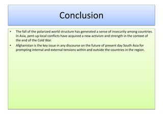 Conclusion
• The fall of the polarized world structure has generated a sense of insecurity among countries.
In Asia, pent-up local conflicts have acquired a new activism and strength in the context of
the end of the Cold War.
• Afghanistan is the key issue in any discourse on the future of present day South Asia for
prompting internal and external tensions within and outside the countries in the region.
 