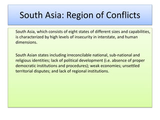 South Asia: Region of Conflicts
South Asia, which consists of eight states of different sizes and capabilities,
is characterized by high levels of insecurity in interstate, and human
dimensions.
South Asian states including irreconcilable national, sub-national and
religious identities; lack of political development (i.e. absence of proper
democratic institutions and procedures); weak economies; unsettled
territorial disputes; and lack of regional institutions.
 