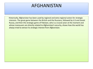 AFGHANISTAN
Historically, Afghanistan has been used by regional and extra regional actors for strategic
interests. The great game between the British and the Russians, followed by U.S and Soviet
Russia, and then the strategic game of Pakistan, who is a crucial actor at the moment and
whose maneuvers are directly related to Afghanistan’s security, shows how the world has
always tried to extract its strategic interest from Afghanistan.
 