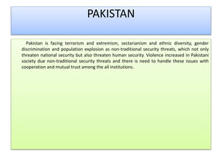 PAKISTAN
Pakistan is facing terrorism and extremism, sectarianism and ethnic diversity, gender
discrimination and population explosion as non-traditional security threats, which not only
threaten national security but also threaten human security. Violence increased in Pakistani
society due non-traditional security threats and there is need to handle these issues with
cooperation and mutual trust among the all institutions.
 