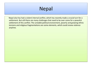 Nepal
Nepal also has had a violent internal conflict, which has recently made a crucial turn for a
settlement. But still there are many challenges that need to be over come for a peaceful
settlement of this conflict. The unstable political environment, poverty and growing ethnic
tensions and religious fragmentations are some elements, which could renew violence
anytime.
 