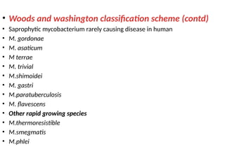 • Woods and washington classification scheme (contd)
• Saprophytic mycobacterium rarely causing disease in human
• M. gordonae
• M. asaticum
• M terrae
• M. trivial
• M.shimoidei
• M. gastri
• M.paratuberculosis
• M. flavescens
• Other rapid growing species
• M.thermoresistible
• M.smegmatis
• M.phlei
 