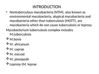 INTRODUCTION
• Nontuberculous mycobacteria (NTM), also known as
environmental mycobacteria, atypical mycobacteria and
mycobacteria other than tuberculosis (MOTT), are
mycobacteria which do not cause tuberculosis or leprosy
Mycobacterium tuberculosis complex includes
M.tuberculosis
M.bovis
M. africanum
M. caprae
M. microti
M. pinnipedii
Leprosy (M. leprae
 