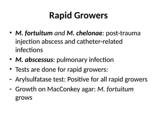 Rapid Growers
• M. fortuitum and M. chelonae: post-trauma
injection abscess and catheter-related
infections
• ™M. abscessus: pulmonary infection
• Tests are done for rapid growers:
- Arylsulfatase test: Positive for all rapid growers
- Growth on MacConkey agar: M. fortuitum
grows
 