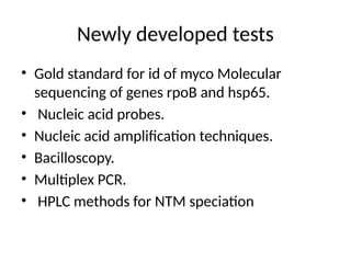 Newly developed tests
• Gold standard for id of myco Molecular
sequencing of genes rpoB and hsp65.
• Nucleic acid probes.
• Nucleic acid amplification techniques.
• Bacilloscopy.
• Multiplex PCR.
• HPLC methods for NTM speciation
 