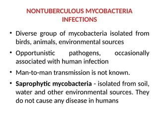 NONTUBERCULOUS MYCOBACTERIA
INFECTIONS
• Diverse group of mycobacteria isolated from
birds, animals, environmental sources
• Opportunistic pathogens, occasionally
associated with human infection
• Man-to-man transmission is not known.
• Saprophytic mycobacteria - isolated from soil,
water and other environmental sources. They
do not cause any disease in humans
 