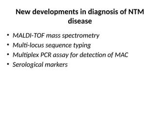 New developments in diagnosis of NTM
disease
• MALDI-TOF mass spectrometry
• Multi-locus sequence typing
• Multiplex PCR assay for detection of MAC
• Serological markers
 