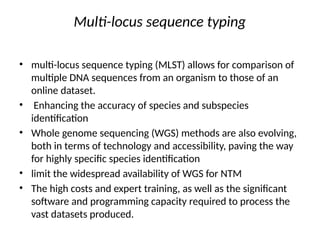 Multi-locus sequence typing
• multi-locus sequence typing (MLST) allows for comparison of
multiple DNA sequences from an organism to those of an
online dataset.
• Enhancing the accuracy of species and subspecies
identification
• Whole genome sequencing (WGS) methods are also evolving,
both in terms of technology and accessibility, paving the way
for highly specific species identification
• limit the widespread availability of WGS for NTM
• The high costs and expert training, as well as the significant
software and programming capacity required to process the
vast datasets produced.
 