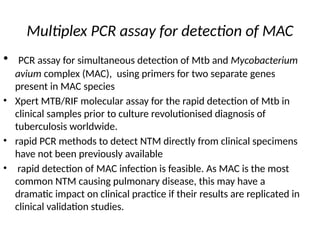 Multiplex PCR assay for detection of MAC
• PCR assay for simultaneous detection of Mtb and Mycobacterium
avium complex (MAC), using primers for two separate genes
present in MAC species
• Xpert MTB/RIF molecular assay for the rapid detection of Mtb in
clinical samples prior to culture revolutionised diagnosis of
tuberculosis worldwide.
• rapid PCR methods to detect NTM directly from clinical specimens
have not been previously available
• rapid detection of MAC infection is feasible. As MAC is the most
common NTM causing pulmonary disease, this may have a
dramatic impact on clinical practice if their results are replicated in
clinical validation studies.
 