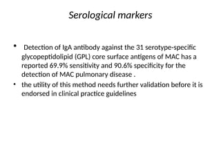 Serological markers
• Detection of IgA antibody against the 31 serotype-specific
glycopeptidolipid (GPL) core surface antigens of MAC has a
reported 69.9% sensitivity and 90.6% specificity for the
detection of MAC pulmonary disease .
• the utility of this method needs further validation before it is
endorsed in clinical practice guidelines
 