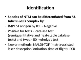 Identification
• Species of NTM can be differentiated from M.
tuberculosis complex by:
- MPT64 antigen by ICT – Negative
„
- Positive for tests - catalase test
(semiquantitative and heat-stable catalase
tests) and tween 80 hydrolysis test
- Newer methods: MALDI-TOF (matrix-assisted
laser desorption ionization-time of flight), PCR
 