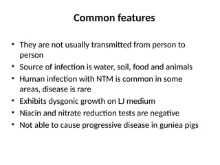 Common features
• They are not usually transmitted from person to
person
• Source of infection is water, soil, food and animals
• Human infection with NTM is common in some
areas, disease is rare
• Exhibits dysgonic growth on LJ medium
• Niacin and nitrate reduction tests are negative
• Not able to cause progressive disease in guniea pigs
 