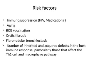 Risk factors
• Immunosuppression (HIV, Medications )
• Aging
• BCG vaccination
• Cystic fibrosis
• Fibronodular bronchiectasis
• Number of inherited and acquired defects in the host
immune response, particularly those that affect the
Th1 cell and macrophage pathway
 